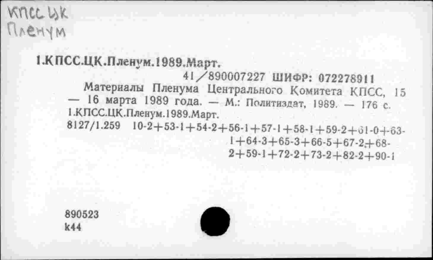 ﻿КПСС
1.К ПСС.ЦК.Пленум. !989.Март.
41/890007227 ШИФР: 072278911
Материалы Пленума Центрального Комитета КПСС, 15
16 марта 1989 года. — М.: Политиздат, 1989. — 176 с.
1 .КПСС.ЦК.Пленум. 1989.Март.
8127/1.259 Ю-2+53-1+54-2+56-1+57-1+58-1+59-2+61-0+63-
1 +64-3+65-3+66-5+67-2+68-
2+59-1+72-2+73-2+82-2+90-1
890523 к44